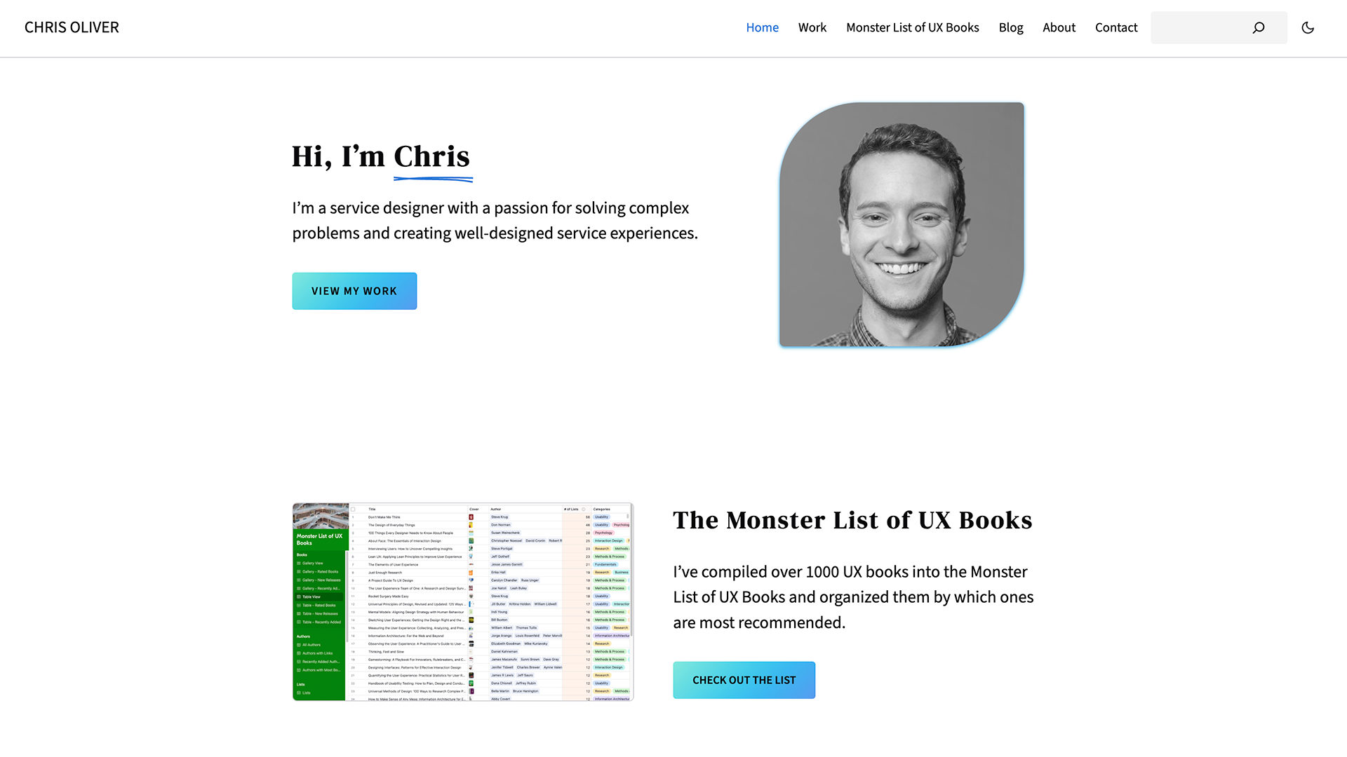 Screenshot of the home page of my website. In the navigation bar, my name, Chris Oliver, is on the left and links to HOme, Work, Monster List of UX Books, Blog, About, and Contact are on the right along with a search box and a button to toggle dark mode. Below the navigation, it reads "Hi, I’m Chris. I’m a service designer with a passion for solving complex problems and creating well-designed service experiences." There is a button to "View My Work" and a black and white photo of me. Below that it reads "The Monster List of UX Books. I’ve compiled over 1000 UX books into the Monster List of UX Books and organized them by which ones are most recommended." There is a button to "Check Out the List" and a screenshot of the Monster List in Airtable.